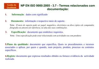 1. Informação: dados com significado
2. Documento: informação e respectivo meio de suporte.
Nota: O meio de suporte pode ser papel, magnético, electrónico ou disco óptico de computador,
fotografia ou amostra de referência, ou uma das suas combinações.
3. Especificação: documento que estabelece requisitos.
Nota: Uma especificação pode estar relacionada com actividades ou com produtos
5.Plano da qualidade: documento que específica. Quais os procedimentos e recursos
associados a aplicar, por quem e quando, num projecto, produto, processo ou contratos
específicos.
6.Registo: documento que expressa resultados obtidos ou fornece evidência da actividade
realizada.
NP EN ISO 9000:2005 - 3.7 - Termos relacionados com
documentação:
 
