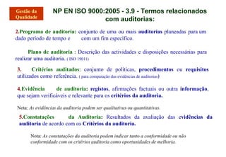 2.Programa de auditoria: conjunto de uma ou mais auditorias planeadas para um
dado período de tempo e com um fim específico.
Plano de auditoria : Descrição das actividades e disposições necessárias para
realizar uma auditoria. ( ISO 19011)
3. Critérios auditados: conjunto de políticas, procedimentos ou requisitos
utilizados como referência. ( para comparação das evidências de auditorias)
4.Evidência de auditoria: registos, afirmações factuais ou outra informação,
que sejam verificáveis e relevante para os critérios da auditoria.
Nota: As evidências da auditoria podem ser qualitativas ou quantitativas.
5.Constatações da Auditoria: Resultados da avaliação das evidências da
auditoria de acordo com os Critérios da auditoria.
Nota: As constatações da auditoria podem indicar tanto a conformidade ou não
conformidade com os critérios auditoria como oportunidades de melhoria.
NP EN ISO 9000:2005 - 3.9 - Termos relacionados
com auditorias:
 