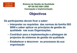 Sistema de Gestão da Qualidade
NP EN ISO 9001:2008
Concepção e Implementação
Objectivos
Os participantes devem ficar a saber:
– Interpretar os requisitos das normas da família ISO
9000 e saber aplicar os princípios de gestão da
qualidade nas suas Organizações.
– Contribuir para a implementação e pilotagem de
projectos de sistemas de gestão da qualidade
– Estabelecer e descrever os processos da sua
organização
 