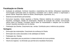 Focalização no Cliente
• Avaliação da satisfação. Conhecer requisitos e expectativas dos clientes. Ultrapassar expectativas
Comunicação continuada sobre os requisitos e resultados com o cliente. Colocar a organização a
pensar Cliente. Responder rápido ao cliente ( Reclamações, orçamentos, etc.)
• Sistemas de atendimento permanentes.
• Comunicar requisitos. Visitas regulares a Clientes. Elaborar relatórios de contactos com clientes.
Inquéritos, sondagens, Gestão de reclamações. Registos da evolução das vendas. Comunicação
interna sobre os Clientes. Formação interna sobre as necessidades e ralações com os clientes.
Cumprir requisitos acordados com os clientes.
• Fidelização dos Clientes. Crescimento das vendas. Contributos para a melhoria dos produtos
Vantagens
• Diminuição das reclamações. Crescimento da confiança do Cliente
• Diminuição dos custos associados à não satisfação do Cliente
• Fidelização dos Clientes.
• Melhor capacidade para se posicionar no desenvolvimento de novos produtos
• Volume de negócios na dimensão que permita bons resultados financeiros
 