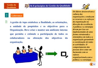  A gestão de topo estabelece a finalidade, as orientações,
a unidade de propósitos e os objectivos para a
Organização. Deve criar e manter um ambiente interno
que permita e estimule a participação de todos os
colaboradores na obtenção dos objectivos da
organização.
2
4 34
Os lideres desenvolvem a
cultura das
organizações; conduzem
os recursos e os esforços
da organização na
direcção da excelência.
A política e a estratégia
devem por isso ser
implementadas de uma
forma estruturada e
sistemática em toda a a
organização garantindo
a coordenação de todas
as actividades. O
comportamento das
pessoas deve estar em
harmonia com os
valores
organizacionais,com a
política e a estratégia
 