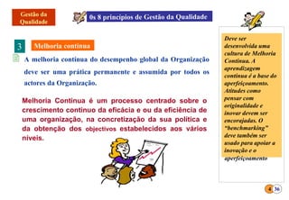 3
 A melhoria contínua do desempenho global da Organização
deve ser uma prática permanente e assumida por todos os
actores da Organização.
4 36
Deve ser
desenvolvida uma
cultura de Melhoria
Contínua. A
aprendizagem
contínua é a base do
aperfeiçoamento.
Atitudes como
pensar com
originalidade e
inovar devem ser
encorajadas. O
“benchmarking”
deve também ser
usado para apoiar a
inovação e o
Melhoria Continua é um processo centrado sobre o
crescimento continuo da eficácia e ou da eficiência de
uma organização, na concretização da sua política e
da obtenção dos objectivos estabelecidos aos vários
níveis.
aperfeiçoamento
 