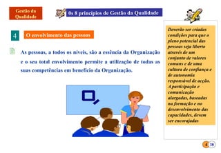 4
 As pessoas, a todos os níveis, são a essência da Organização
e o seu total envolvimento permite a utilização de todas as
suas competências em benefício da Organização.
4 38
Deverão ser criadas
condições para que o
pleno potencial das
pessoas seja liberto
através de um
conjunto de valores
comuns e de uma
cultura de confiança e
de autonomia
responsável de acção.
A participação e
comunicação
alargadas, baseadas
na formação e no
desenvolvimento das
capacidades, devem
ser encorajadas
 