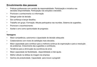 Envolvimento das pessoas
• Práticas profissonais com sentido de responsabilidade. Participação e iniciativa nas
decisões Disponibilidade. Participação nas soluções e decisões.
• Promover o conhecimento e a informação
• Delegar poder de decisão
• Dar confiança e lançar desafios.
• Trabalho em grupo. Formação. Atitude participativa nas reuniões. Sistema de sugestões.
• Promover o reconhecimento
• Aceitar o erro como oportunidade de progresso.
•
Vantagens
• Maior competência, autonomia e capacidade de decisão adequada
• Colaboradores com niveis de satisfação mais elevados.
• Maior capacidade para contribuir para a melhoria continua da organização e para a resolução
de problemas. Crescimento das sugestões e contributos.
• Tendência para a diminuição da ocorrência de erros
• Maior capacidade de flexibilidade, disponibilidade e inter-ajuda.
• Melhor atitude na defesa da imagem da empresa
• Ganhos de produtividade. Capacidade para inovar e progredir
 