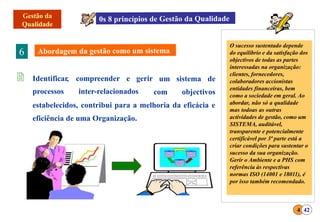  Identificar, compreender e gerir
processos inter-relacionados
um sistema de
com objectivos
estabelecidos, contribui para a melhoria da eficácia e
eficiência de uma Organização.
6
O sucesso sustentado depende
do equilíbrio e da satisfação dos
objectivos de todas as partes
interessadas na organização:
clientes, fornecedores,
colaboradores accionistas
entidades financeiras, bem
como a sociedade em geral. Ao
abordar, não só a qualidade
mas todoas as outras
actividades de gestão, como um
SISTEMA, auditável,
transparente e potencialmente
certificável por 3ª parte está a
criar condições para sustentar o
sucesso da sua organização.
Gerir o Ambiente e a PHS com
referência às respectivas
normas ISO (14001 e 18011), é
por isso também recomendado.
4 42
 