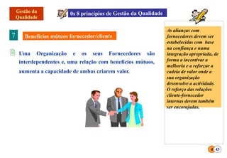 7
 Uma Organização e os seus Fornecedores são
interdependentes e, uma relação com benefícios mútuos,
aumenta a capacidade de ambas criarem valor.
As alianças com
fornecedores devem ser
estabelecidas com base
na confiança e numa
integração apropriada, de
forma a incentivar a
melhoria e a reforçar a
cadeia de valor onde a
sua organização
desenvolve a actividade.
O reforço das relações
cliente-fornecedor
internas devem também
ser encorajadas.
4 43
 