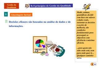 8
 Decisões eficazes são baseadas na análise de dados e de
informações.
Medir, estimar,
quantificar, decidir
com base em valores
e dados reais,
sustentar as decisões
e acções de
melhoria, são
condições
fundamentais para
prosseguir os
objectivos com
eficiência e máxima
eficácia.
...para quem não
sabe onde está, nem
para onde quer ir, ..
Qualquer caminho
4 44
serve.
 