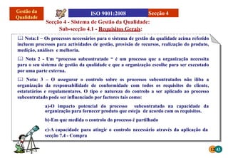 a)-O impacto potencial do processo subcontratado na capacidade da
organização para fornecer produto que esteja de acordo com os requisitos.
b)-Em que medida o controlo do processo é partilhado
c)-A capacidade para atingir o controlo necessário através da aplicação da
secção 7.4 - Compra
Secção 4 - Sistema de Gestão da Qualidade:
Sub-secção 4.1 - Requisitos Gerais:
 Nota:1 – Os processos necessários para o sistema de gestão da qualidade acima referido
incluem processos para actividades de gestão, provisão de recursos, realização do produto,
medição, análises e melhoria.
 Nota 2 - Um “processo subcontratado “ é um processo que a organização necessita
para o seu sistema de gestão da qualidade e que a organização escolhe para ser executado
por uma parte externa.
 Nota: 3 – O assegurar o controlo sobre os processos subcontratados não iliba a
organização da responsabilidade de conformidade com todos os requisitos do cliente,
estatutários e regulamentares. O tipo e natureza do controlo a ser aplicado ao processo
subcontratado pode ser influenciado por factores tais como:
12 43
Secção 4
 