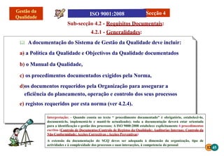 Interpretação: - Quando consta no texto “ procedimento documentado” é obrigatório, estabelecê-lo,
documentá-lo, implementá-lo e mantê-lo actualizado); toda a documentação deverá estar orientada
para a identificação e gestão dos processos; A ISO 9000:2008 estabelece explicitamente 6 procedimentos
escritos (Controlo de Documentos;Controlo de Registos da Qualidade; Auditorias Internas; Controlo da
Não Conformidade; Acções Correctivas ;Acções Preventivas)
A extensão da documentação do SGQ deves ser adequada à dimensão da organização, tipo de
actividades e à complexidade dos processos e suas interacções, à competencia do pessoal
12 45
Sub-secção 4.2 - Requisitos Documentais:
4.2.1 - Generalidades:
 Adocumentação do Sistema de Gestão da Qualidade deve incluir:
a) a Política da Qualidade e Objectivos da Qualidade documentados
b) o Manual da Qualidade,
c) os procedimentos documentados exigidos pela Norma,
d)os documentos requeridos pela Organização para assegurar a
eficiência do planeamento, operação e controlo dos seus processos
e) registos requeridos por esta norma (ver 4.2.4).
Secção 4
 