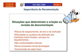 Importância da Documentação
Secção 4
Situações que determinam o criação ou
revisão da documentação
•Riscos de esquecimento, de erro e de confusão
•Dificuldade ou ausência de definição dos
interfaces entre funções, serviços ou
departamentos.
•Não conformidades internas
•Novos processos novas tecnologias
•Transmissão do saber fazer
 