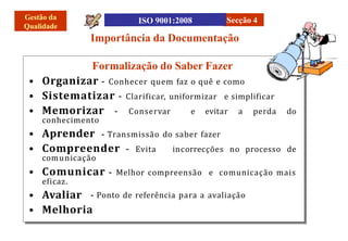 Importância da Documentação
Secção 4
– Conservar e evitar a perda do
conhecimento
incorrecções no processo de
comunicação
- Ponto de referência para a avaliação
Formalização do Saber Fazer
• Organizar – Conhecer quem faz o quê e como
• Sistematizar – Clarificar, uniformizar e simplificar
• Memorizar
• Aprender - Transmissão do saber fazer
• Compreender – Evita
• Comunicar – Melhor compreensão e comunicação mais
eficaz.
• Avaliar
• Melhoria
 