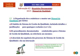 12 46
Interpretação: O Manual da Qualidade deve fazer
referência aos Procedimentos documentados e á
Matriz dos Processos identificados
Sub-secção 4.2 - Requisitos Documentais:
4.2.2 - Manual da Qualidade:
 A Organização deve estabelecer e manter um Manual da
Qualidade que inclua:
a)O âmbito do Sistema de Gestão da Qualidade, incluindo detalhes e
justificações para quaisquer exclusões (ver 1.2);
b)Os procedimentos documentados estabelecidos para o Sistema
de Gestão da Qualidade, ou referência aos mesmos;
c)Adescrição da sequência dos processos do Sistema de Gestão da
Qualidade e da sua interacção
Secção 4
 