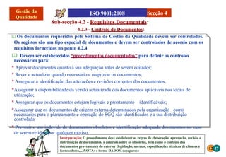 12 47
Interpretação: O procedimento deve estabelecer as regras de elaboração, aprovação, revisão e
distribuição de documentos, o controlo sobre os obsoletos, bem como o controlo dos
documentos provenientes do exterior (legislação, normas, especificações técnicas de clientes e
fornecedores,...)NOTA: o termo DADOS, desaparece
Sub-secção 4.2 - Requisitos Documentais:
4.2.3 - Controlo de Documentos:
 Os documentos requeridos pelo Sistema de Gestão da Qualidade devem ser controlados.
Os registos são um tipo especial de documentos e devem ser controlados de acordo com os
requisitos fornecidos no ponto 4.2.4
 Devem ser estabelecidos “procedimentos documentados” para definir os controlos
necessários para:
* Aprovar documentos quanto à sua adequação antes de serem editados;
* Rever e actualizar quando necessário e reaprovar os documentos;
* Assegurar a identificação das alterações e revisões correntes dos documentos;
*Assegurar a disponibilidade da versão actualizada dos documentos aplicáveis nos locais de
utilização;
* Assegurar que os documentos estejam legíveis e prontamente identificáveis;
*Assegurar que os documentos de origem externa determinados pela organização como
necessários para o planeamento e operação do SGQ são identificados e a sua distribuição
controlada
* Prevenir o uso indevido de documentos obsoletos e identificação adequada dos mesmos no caso
de serem retidos, por qualquer motivo.
Secção 4
 