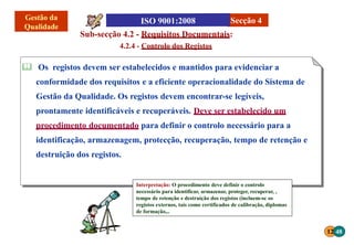 12 48
Interpretação: O procedimento deve definir o controlo
necessário para identificar, armazenar, proteger, recuperar, ,
tempo de retenção e destruição dos registos (incluem-se os
registos externos, tais como certificados de calibração, diplomas
de formação,..
Sub-secção 4.2 - Requisitos Documentais:
4.2.4 - Controlo dos Registos
 Os registos devem ser estabelecidos e mantidos para evidenciar a
conformidade dos requisitos e a eficiente operacionalidade do Sistema de
Gestão da Qualidade. Os registos devem encontrar-se legíveis,
prontamente identificáveis e recuperáveis. Deve ser estabelecido um
procedimento documentado para definir o controlo necessário para a
identificação, armazenagem, protecção, recuperação, tempo de retenção e
destruição dos registos.
Secção 4
 