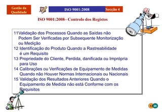 11Validação dos Processos Quando as Saídas não
Podem Ser Verificadas por Subsequente Monitorização
ou Medição
12 Identificação do Produto Quando a Rastreabilidade
é um Requisito
13 Propriedade do Cliente, Perdida, danificada ou Imprópria
para Uso
14 Calibrações ou Verificações de Equipamento de Medidas
Quando não Houver Normas Internacionais ou Nacionais
15 Validação dos Resultados Anteriores Quando o
Equipamento de Medida não está Conforme com os
Requisitos
ISO 9001:2008– Controlo dos Registos
Secção 4
12 48
 
