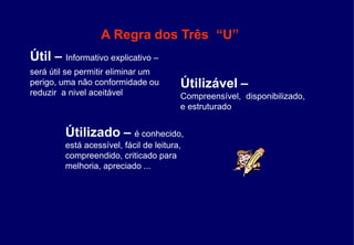 A Regra dos Três “U”
Útil – Informativo explicativo –
será útil se permitir eliminar um
perigo, uma não conformidade ou
reduzir a nivel aceitável
Útilizável –
Compreensível, disponibilizado,
e estruturado
Útilizado – é conhecido,
está acessível, fácil de leitura,
compreendido, criticado para
melhoria, apreciado ...
 