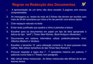 Regras na Redacção dos Documentos
1. A apresentação de um tema não deve exceder 3 paginas com anexos
compreendidos
2. As messagens ou textos de mais de 2 folhas não devem ser escritas com
mais de 55-60 caracteres por linha a fim de permitir uma leitura rápida.
3. Criar espaços naturais no texto
4. Evitar texto justificado que quebra o ritmo e perturba a leitura
5. Escolher para os documentos em papel um tipo de letra apropriado à
leitura do tipo “sérif” ( Times New Roman, Book Antiqua e Bookman)
6. Documentos em sistema informático utilizar preferêncialmente Arial,
Albertus Medium e Verdana
7. Escolher o tamanho 12 para utilização corrente e 14 para pessoas mais
velhas. Não utilizar tamanhos do tipo Times New Roman 9.
8. Procurar respeitar a regra dos 7 . 7 caracteres máximo por palavra, 7
palavras numa frase e 7 frases num parágrafo.
9. Não utilizar letras maiúsculas . As letras maiúsculas são difíceis de ler por
leitores lentos.
 