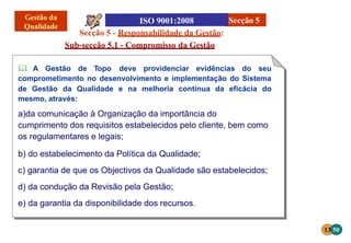 Secção 5 - Responsabilidade da Gestão:
Sub-secção 5.1 - Compromisso da Gestão
 A Gestão de Topo deve providenciar evidências do seu
comprometimento no desenvolvimento e implementação do Sistema
de Gestão da Qualidade e na melhoria contínua da eficácia do
mesmo, através:
a)da comunicação à Organização da importância do
cumprimento dos requisitos estabelecidos pelo cliente, bem como
os regulamentares e legais;
b) do estabelecimento da Política da Qualidade;
c) garantia de que os Objectivos da Qualidade são estabelecidos;
d) da condução da Revisão pela Gestão;
e) da garantia da disponibilidade dos recursos.
Secção 5
13 50
 