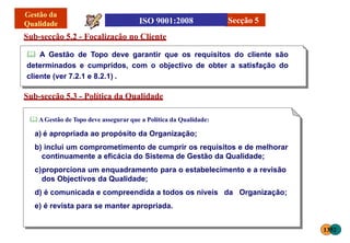 Sub-secção 5.2 - Focalização no Cliente
 A Gestão de Topo deve garantir que os requisitos do cliente são
determinados e cumpridos, com o objectivo de obter a satisfação do
cliente (ver 7.2.1 e 8.2.1) .
Sub-secção 5.3 - Política da Qualidade
 AGestão de Topo deve assegurar que a Política da Qualidade:
a) é apropriada ao propósito da Organização;
b) inclui um comprometimento de cumprir os requisitos e de melhorar
continuamente a eficácia do Sistema de Gestão da Qualidade;
c)proporciona um enquadramento para o estabelecimento e a revisão
dos Objectivos da Qualidade;
d) é comunicada e compreendida a todos os níveis da Organização;
e) é revista para se manter apropriada.
Secção 5
1352
 