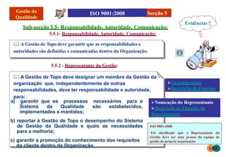 Sub-secção 5.5- Responsabilidade,Autoridade, Comunicação:
5.5.1- Responsabilidade,Autoridade, Comunicação:
 A Gestão de Topo deve garantir que as responsabilidades e
autoridades são definidas e comunicadas dentro da Organização.
5.5.2 - Representante da Gestão:
 A Gestão de Topo deve designar um membro da Gestão da
organização que, independentemente de outras
responsabilidades, deve ter responsabilidade e autoridade,
para:
a) garantir que os processos necessários para o
Sistema da Qualidade são estabelecidos,
implementados e mantidos;
b) reportar à Gestão de Topo o desempenho do Sistema
de Gestão da Qualidade e quais as necessidades
para a melhoria;
c) garantir a promoção do conhecimento dos requisitos
do cliente dentro da Organização.
Secção 5
Evidências ?
Organigramas
Descrição de Funções
Nomeação do Representante
Descrição de Funções do
Representante
ISO 9001-2008
Foi clarificado que o Representante da
Gestão deve ser uma pessoa da equipa de
gestão da própria organização
1355
 