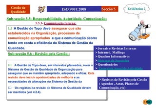 Qualidade.
Sub-secção 5.6 - Revisão pela Gestão :
Sub-secção 5.5- Responsabilidade,Autoridade, Comunicação:
5.5.3- Comunicação Interna:
 A Gestão de Topo deve assegurar que são
estabelecidos na Organização, processos de
comunicação apropriados e que a comunicação ocorre
tendo em conta a eficiência do Sistema de Gestão da
Secção 5
 A Gestão de Topo deve, em intervalos planeados, rever o
Sistema de Gestão da Qualidade da Organização para
assegurar que se mantém apropriado, adequado e eficaz. Esta
revisão deve incluir oportunidades de melhoria e as
necessidades de alterações no Sistema de Gestão da
 Os registos da revisão do Sistema da Qualidade devem
ser mantidos (ver 4.2.4).
Evidências ?
Jornais e Revistas Internas
Intranet, Mailings
Quadros Informativos
Sistemas de Sugestões
Questionários
 Entrevista Anual deActividade
Registos de Revisão pela Gestão
( Agendas , Actas, Planos de
Comunicação, etc)
1358
 
