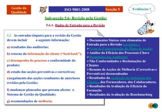 Sub-secção 5.6- Revisão pela Gestão:
5.6.1- Dados de Entrada para a Revisão
Secção 5
 As entradas (inputs) para a revisão da Gestão
devem incluir a seguinte informação:
a) resultados das auditorias;
b) retorno da informação do cliente (“feed-back”);
c) desempenho do processo e conformidade do
produto;
d) estado das acções preventivas e correctivas;
e)seguimento das acções resultantes de anteriores
revisões pela Gestão;
f) mudanças planeadas que possam afectar o
Sistema de Gestão da Qualidade;
g) recomendações de melhoria.
Documentos Síntese com elementos de
Entrada para a Revisão (exemplos:)
Grau de Concretização do Plano deAcções
Análise da Eficácia dos Processos-Chave
Resultados dasAuditorias
Não Conformidades e Reclamações de
Clientes
Resumo deAcções de Melhoria (Correctivas e
Preventivas) desencadeadas
Resultados da Avaliação da Satisfação dos
Clientes, dos Fornecedores, dos Colaboradores.
Resultados daAvaliação da Eficácia da
Formação
Resultados daAvaliação do Benchmarking
Evidências ?
1359
 