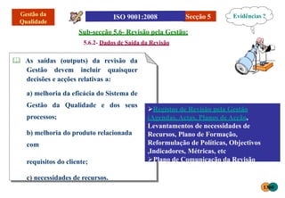 Sub-secção 5.6- Revisão pela Gestão:
5.6.2- Dados de Saída da Revisão
 As saídas (outputs) da revisão da
Gestão devem incluir quaisquer
decisões e acções relativas a:
Secção 5
a) melhoria da eficácia do Sistema de
Gestão da Qualidade e dos seus
processos;
b) melhoria do produto relacionada
com
requisitos do cliente;
c) necessidades de recursos.
Registos de Revisão pela Gestão
(Agendas, Actas, Planos de Acção,
Levantamentos de necessidades de
Recursos, Plano de Formação,
Reformulação de Políticas, Objectivos
,Indicadores, Métricas, etc
Plano de Comunicação da Revisão
Evidências ?
1360
 