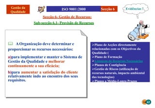 Secção 6- Gestão de Recursos:
Sub-secção 6.1- Provisão de Recursos
Secção 6
 AOrganização deve determinar e
proporcionar os recursos necessários:
a)para implementar e manter o Sistema de
Gestão da Qualidade e melhorar
continuamente a sua eficácia;
b)para aumentar a satisfação do cliente
relativamente indo ao encontro dos seus
requisitos.
Plano de Acções directamente
relacionadas com os Objectivos da
Qualidade (
Plano de Formação
Listagem de Recursos Necessários
Planos de Contigência
Gestão de Riscos (utilização de
recursos naturais, impacto ambiental
das tecnologias)
Planos a Médio-Longo Prazos
Evidências ?
14 62
 