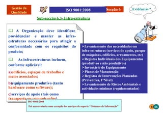 14 66
Secção 6
Sub-secção 6.3- Infra-estrutura
 A Organização deve identificar,
providenciar e manter as infra-
estruturas necessárias para atingir a
conformidade com os requisitos do
produto;
 As infra-estruturas incluem,
conforme aplicável:
a)edifícios, espaços de trabalho e
meios associados;
b)equipamento produtivo (tanto
hardware como software);
c)serviços de apoio (tais como
transporte ou comunicações).
Levantamento das necessidades em
infra-estruturas (serviços de apoio, parque
de máquinas, edifícios, arruamentos, etc)
Registos Individuais dos Equipamentos
(produtivos e não produtivos)
Inventário do Equipamento
Planos de Manutenção
Registos de Intervenções Planeadas
(Preventiva, 1ºNível)
Levantamento de RiscosAmbientais e
actividades mínimas (regulamentadas)
Evidências ?
ISO 9001-2008
Foi acrescentado como exemplo dos serviços de suporte “ Sistemas de Informação”
 