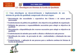 12 43
2.3 –Abordagem aos Sistemas de Gestão da Qualidade
 Uma abordagem ao desenvolvimento e implementação de um
sistema de gestão da qualidade compreende diversas etapas:
 Determinação das necessidades e expectativas dos Clientes e de outras partes
interessadas
 Estabelecimento da politica da qualidade e dos objectivos da qualidade da organização
 Definição dos processos e responsabilidades necessárias para atingir os objectivos da
qualidade
 Determinação e disponibilização dos recursos necessários para atingir os objectivos da
qualidade
 Estabelecimento de métodos para medir a eficácia e eficiência de cada processo
 Identificação dos meios de prevenção de não – conformidades e eliminação das suas
causas.
 Estabelecimento e aplicação de um processo para a melhoria continua do Sistema de
Gestão da Qualidade.
 