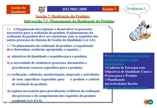 15 68
Secção 7
Secção 7- Realização do Produto:
Sub-secção 7.1- Planeamento da Realização do Produto
 A Organização deve planear e desenvolver os processos
necessários para a realização do produto. O planeamento da
realização do produto deve ser consistente com os requisitos dos
outros processos do Sistema de Gestão da Qualidade (ver 4.1):
 No planeamento da realização do produto, a organização
deve determinar, conforme apropriado, o seguinte, :
a) objectivos da Qualidade e requisitos para o produto;
b) a necessidade de estabelecer processos, documentos e
providenciar recursos específicos para o produto;
c) verificação, validação, monitorização, inspecção e actividades
de teste específicas requeridas para o produto e critério
de aceitação do produto;
d) registos necessários para providenciar evidência da realização
dos processos e do cumprimento dos requisitos do produto
resultante (ver 4.2.4).
Plano Sequencial deProcessos
(com Entradas e Saídas
identificadas)
Caderno de Encargos com
Objectivos de Qualidade Custo e
Prazos para o Produto
Planificação
dasActividades/Tarefas
Gestão do Risco do Projecto
Evidências ?
 