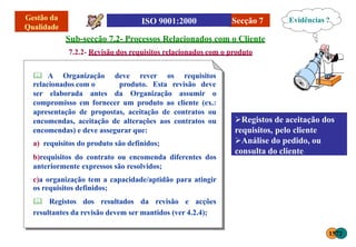 Secção 7
Sub-secção 7.2- Processos Relacionados com o Cliente
7.2.2- Revisão dos requisitos relacionados com o produto
 A Organização deve rever os requisitos
relacionados com o produto. Esta revisão deve
ser elaborada antes da Organização assumir o
compromisso em fornecer um produto ao cliente (ex.:
apresentação de propostas, aceitação de contratos ou
encomendas, aceitação de alterações aos contratos ou
encomendas) e deve assegurar que:
a) requisitos do produto são definidos;
b)requisitos do contrato ou encomenda diferentes dos
anteriormente expressos são resolvidos;
c)a organização tem a capacidade/aptidão para atingir
os requisitos definidos;
 Registos dos resultados da revisão e acções
resultantes da revisão devem ser mantidos (ver 4.2.4);
Registos de aceitação dos
requisitos, pelo cliente
Análise do pedido, ou
consulta do cliente
Evidências ?
1572
 