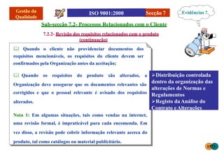 Secção 7
Sub-secção 7.2- Processos Relacionados com o Cliente
7.2.2- Revisão dos requisitos relacionados com o produto
(continuação)
 Quando o cliente não providenciar documentos dos
requisitos mencionáveis, os requisitos do cliente devem ser
confirmados pela Organização antes da aceitação;
 Quando os requisitos do produto são alterados, a
Organização deve assegurar que os documentos relevantes são
corrigidos e que o pessoal relevante é avisado dos requisitos
alterados.
Nota 1: Em algumas situações, tais como vendas na internet,
uma revisão formal, é impraticável para cada encomenda. Em
vez disso, a revisão pode cobrir informação relevante acerca do
produto, tal como catálogos ou material publicitário.
Distribuição controlada
dentro da organização das
alterações de Normas e
Regulamentos
Registo daAnálise do
Contrato eAlterações
Evidências ?
1573
 