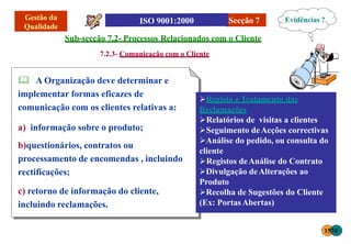 Secção 7
Sub-secção 7.2- Processos Relacionados com o Cliente
7.2.3- Comunicação com o Cliente
 A Organização deve determinar e
implementar formas eficazes de
comunicação com os clientes relativas a:
a) informação sobre o produto;
b)questionários, contratos ou
processamento de encomendas , incluindo
rectificações;
c) retorno de informação do cliente,
incluindo reclamações.
Registo e Tratamento das
Reclamações
Relatórios de visitas a clientes
Seguimento deAcções correctivas
Análise do pedido, ou consulta do
cliente
Registos deAnálise do Contrato
Divulgação deAlterações ao
Produto
Recolha de Sugestões do Cliente
(Ex: PortasAbertas)
Evidências ?
1574
 