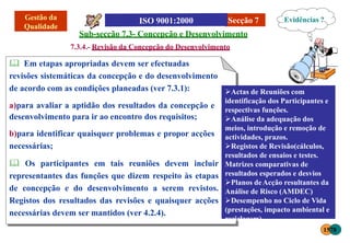 Secção 7
Sub-secção 7.3- Concepção e Desenvolvimento
7.3.4.- Revisão da Concepção do Desenvolvimento
 Em etapas apropriadas devem ser efectuadas
revisões sistemáticas da concepção e do desenvolvimento
de acordo com as condições planeadas (ver 7.3.1):
a)para avaliar a aptidão dos resultados da concepção e
desenvolvimento para ir ao encontro dos requisitos;
b)para identificar quaisquer problemas e propor acções
necessárias;
 Os participantes em tais reuniões devem incluir
representantes das funções que dizem respeito às etapas
de concepção e do desenvolvimento a serem revistos.
Registos dos resultados das revisões e quaisquer acções
necessárias devem ser mantidos (ver 4.2.4).
Actas de Reuniões com
identificação dos Participantes e
respectivas funções.
Análise da adequação dos
meios, introdução e remoção de
actividades, prazos.
Registos de Revisão(cálculos,
resultados de ensaios e testes.
Matrizes comparativas de
resultados esperados e desvios
Planos deAcção resultantes da
Análise de Risco (AMDEC)
Desempenho no Ciclo de Vida
(prestações, impacto ambiental e
reciclagem)
Evidências ?
1578
 