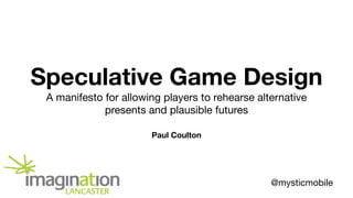 Speculative Game Design
A manifesto for allowing players to rehearse alternative
presents and plausible futures
Paul Coulton
@mysticmobile
 