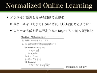 Normalized Online Learning
? 饤IʤԄӤҎ
? `򣨤ޤ꣩ݤˤSGDؤ褦ˣ
? `┳ĤORegret Bound^
Algorithm 1 NG(learning rate ?t )

Algorithm 2 NAG(learning rate ?)

1. Initially wi = 0, si = 0, N = 0

1. Initially wi = 0, si = 0, Gi = 0, N

2. For each timestep t observe example (x, y)

2. For each timestep t observe example

(a) For each i, if |xi | > si

(a) For each i, if |xi | > si
wi si
i. wi
|xi |
ii. si
|xi |
P
(b) y = i wi xi
?
P x2
i
(c) N
N + i s2

wi s2
i
|xi |2

i. wi
ii. si
|xi |
P
(b) y = i wi xi
?
P
(c) N
N+ i
(d) For each i,
i. wi
wi

x2
i
2
si

(d) For each i,

y ,y)
t
?t N s1 @L(?i
2
@w
i

31

i. Gi

Gi +

ii. wi

wi

i

?

@L(?,y)
y
@wi

(Stphane+ 13) q t
?

N si

?2

1
p

@L
Gi @

 