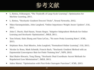 ο
?

L. Bottou, O.Bousquet, The Tradeo?s of Large-Scale Learning , Optimization for
Machine Learning, 2011.

?
?

L. Bottou, Stochastic Gradient Descent Tricks , Neural Networks, 2012.
Nikos Karampatziakis, John Langford, "Online Importance Weight Aware Updates", UAI,
2011.

?

John C. Duchi, Elad Hazan, Yoram Singer, "Adaptive Subgradient Methods for Online
Learning and Stochastic Optimization", JMLR, 2011.

?

Tom Schaul, Sixin Zhang and Yann LeCun., "No more Pesky Learning Rates", ICML,
2013.

?
?

Stphane Ross, Paul Mineiro, John Langford, "Normalized Online Learning", UAI, 2013.
Nicolas Le Roux, Mark Schmidt, Francis Bach, Stochastic Gradient Method with an
Exponential Convergence Rate for Finite Training Sets , NIPS, 2012.

?

Shai Shalev-Shwartz, Tong Zhang, Stochastic Dual Coordinate Ascent Methods for
Regularized Loss Minimization , JMLR, 2013.

?

Julien Mairal, Optimization with First-Order Surrogate Functions , ICML, 2013.
41

 