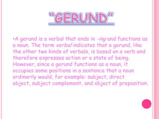 “GERUND”A gerund is a verbal that ends in -ing and functions as a noun. The term verbal indicates that a gerund, like the other two kinds of verbals, is based on a verb and therefore expresses action or a state of being. However, since a gerund functions as a noun, it occupies some positions in a sentence that a noun ordinarily would, for example: subject, direct object, subject complement, and object of preposition.USE  THE GERUNDUse the gerund (verb+ing) to talk about things you generally like/love/enjoy: I like reading. I love dancing. I enjoy  going to the movies.I         She to gogoingseeinglikeloveenjoysto the theatermovies