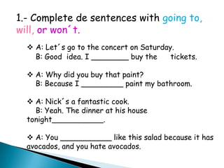 1.- Complete de sentences with going to, will, or won´t.A: Let´s go to the concert on Saturday.    B: Good  idea. I ________ buy the      tickets.  A: Why did you buy that paint?    B: Because I _________ paint my bathroom. A: Nick´s a fantastic cook.    B: Yeah. The dinner at his house tonight___________. A: You ___________ like this salad because it has avocados, and you hate avocados.Bibliography:   SKI HIGH:Student´s Book 2 pág. 55
