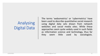 Analysing
Digital Data
The terms 'webometrics' or 'cybermetrics' have
been used to describe quantitative social research
using digital data sets drawn from network
websites and social media sites. While these
approaches seem quite widely used in such fields
as information science and technology, thus far
they seem little used by sociologists.
22/05/2020 sghoshnbu@gmail.com 11
 