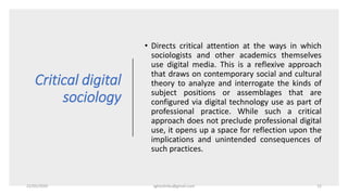 Critical digital
sociology
• Directs critical attention at the ways in which
sociologists and other academics themselves
use digital media. This is a reflexive approach
that draws on contemporary social and cultural
theory to analyze and interrogate the kinds of
subject positions or assemblages that are
configured via digital technology use as part of
professional practice. While such a critical
approach does not preclude professional digital
use, it opens up a space for reflection upon the
implications and unintended consequences of
such practices.
22/05/2020 sghoshnbu@gmail.com 12
 