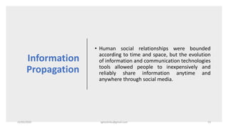 Information
Propagation
• Human social relationships were bounded
according to time and space, but the evolution
of information and communication technologies
tools allowed people to inexpensively and
reliably share information anytime and
anywhere through social media.
22/05/2020 sghoshnbu@gmail.com 13
 