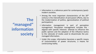 The
“managed”
information
society
• Information is a reference point for contemporary (post)-
modern societies.
• Among the most important characteristics of the 20th
century is the intensification of persuasion efforts, due to
the modernization of politics, (generalization of political
participation).
• Information management is part of perception
management. Perception management includes the -
aligned with specific interests- attempt to influence the
public opinion and the adoption of the influence tactics
to the rationale of media used to disseminate the pre-
managed information.
• Under this scope, information becomes a specific means
of (re)orientation of power structures, a means for
constructing reality.
22/05/2020 sghoshnbu@gmail.com 14
 