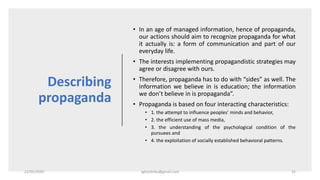 Describing
propaganda
• In an age of managed information, hence of propaganda,
our actions should aim to recognize propaganda for what
it actually is: a form of communication and part of our
everyday life.
• The interests implementing propagandistic strategies may
agree or disagree with ours.
• Therefore, propaganda has to do with “sides” as well. The
information we believe in is education; the information
we don’t believe in is propaganda”.
• Propaganda is based on four interacting characteristics:
• 1. the attempt to influence peoples’ minds and behavior,
• 2. the efficient use of mass media,
• 3. the understanding of the psychological condition of the
pursuees and
• 4. the exploitation of socially established behavioral patterns.
22/05/2020 sghoshnbu@gmail.com 15
 