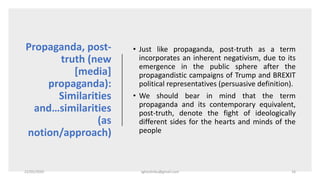 Propaganda, post-
truth (new
[media]
propaganda):
Similarities
and…similarities
(as
notion/approach)
• Just like propaganda, post-truth as a term
incorporates an inherent negativism, due to its
emergence in the public sphere after the
propagandistic campaigns of Trump and BREXIT
political representatives (persuasive definition).
• We should bear in mind that the term
propaganda and its contemporary equivalent,
post-truth, denote the fight of ideologically
different sides for the hearts and minds of the
people
22/05/2020 sghoshnbu@gmail.com 16
 