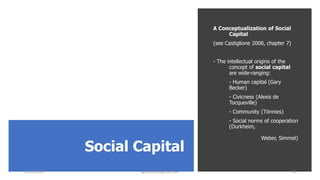 Social Capital
A Conceptualization of Social
Capital
(see Castiglione 2008, chapter 7)
- The intellectual origins of the
concept of social capital
are wide-ranging:
- Human capital (Gary
Becker)
- Civicness (Alexis de
Tocqueville)
- Community (Tönnies)
- Social norms of cooperation
(Durkheim,
Weber, Simmel)
22/05/2020 sghoshnbu@gmail.com 18
 