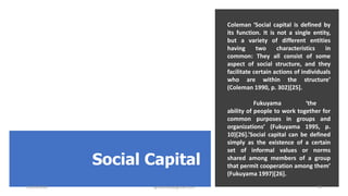 Social Capital
Coleman ‘Social capital is defined by
its function. It is not a single entity,
but a variety of different entities
having two characteristics in
common: They all consist of some
aspect of social structure, and they
facilitate certain actions of individuals
who are within the structure’
(Coleman 1990, p. 302)[25].
Fukuyama ‘the
ability of people to work together for
common purposes in groups and
organizations’ (Fukuyama 1995, p.
10)[26].’Social capital can be defined
simply as the existence of a certain
set of informal values or norms
shared among members of a group
that permit cooperation among them’
(Fukuyama 1997)[26].
22/05/2020 sghoshnbu@gmail.com 19
 