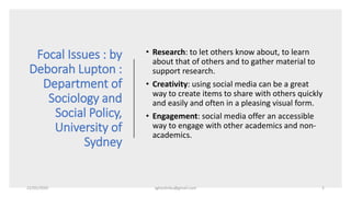 Focal Issues : by
Deborah Lupton :
Department of
Sociology and
Social Policy,
University of
Sydney
• Research: to let others know about, to learn
about that of others and to gather material to
support research.
• Creativity: using social media can be a great
way to create items to share with others quickly
and easily and often in a pleasing visual form.
• Engagement: social media offer an accessible
way to engage with other academics and non-
academics.
22/05/2020 sghoshnbu@gmail.com 2
 