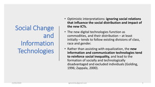 Social Change
and
Information
Technologies
• Optimistic interpretations: ignoring social relations
that influence the social distribution and impact of
the new ICTs.
• The new digital technologies function as
commodities, and their distribution – at least
initially – tends to follow existing divisions of class,
race and gender.
• Rather than assisting with equalization, the new
information and communication technologies tend
to reinforce social inequality, and lead to the
formation of socially and technologically
disadvantaged and excluded individuals (Golding,
1996; Zappala, 2000).
22/05/2020 sghoshnbu@gmail.com 3
 